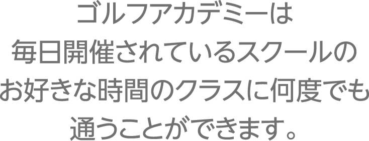 ゴルフアカデミーは毎日開催されているスクールのお好きな時間のクラスに何度でも通うことができます。