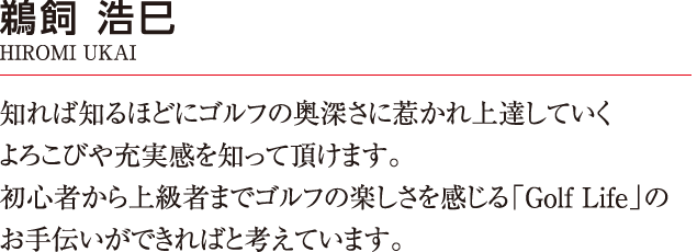 知れば知るほどにゴルフの奥深さに惹かれ上達していくよろこびや充実感を知って頂けます。
		初心者から上級者までゴルフの楽しさを感じる「Golf Life」のお手伝いができればと考えています。